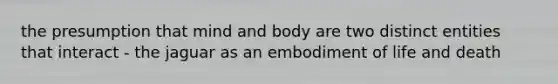 the presumption that mind and body are two distinct entities that interact - the jaguar as an embodiment of life and death