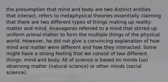 the presumption that mind and body are two distinct entities that interact. refers to metaphysical theories essentially claiming that there are two different types of things making up reality: matter and mind. Anaxagoras referred to a mind that stirred up uniform primal matter to form the multiple things of the physical world. However, he did not give a convincing explanation of how mind and matter were different and how they interacted. Some might have a strong feeling that we consist of two different things: mind and body. All of science is based on minds (us) observing matter (natural science) or other minds (social science).