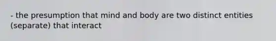 - the presumption that mind and body are two distinct entities (separate) that interact