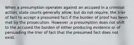 When a presumption operates against an accused in a criminal action, state courts generally allow, but do not require, the trier of fact to accept a presumed fact if the burden of proof has been met by the prosecution. However ,a presumption does not shift to the accused the burden of either producing evidence or of persuading the trier of fact that the presumed fact does not exist.