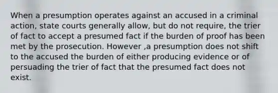 When a presumption operates against an accused in a criminal action, <a href='https://www.questionai.com/knowledge/k0UTVXnPxH-state-courts' class='anchor-knowledge'>state courts</a> generally allow, but do not require, the trier of fact to accept a presumed fact if the burden of proof has been met by the prosecution. However ,a presumption does not shift to the accused the burden of either producing evidence or of persuading the trier of fact that the presumed fact does not exist.