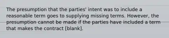 The presumption that the parties' intent was to include a reasonable term goes to supplying missing terms. However, the presumption cannot be made if the parties have included a term that makes the contract [blank].