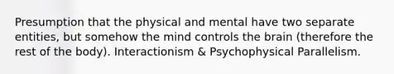 Presumption that the physical and mental have two separate entities, but somehow the mind controls the brain (therefore the rest of the body). Interactionism & Psychophysical Parallelism.