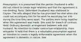 Presumption: It is presumed that the parties (husband & wife) did not intend to create legal relations and that the agreement is non-binding. Facts: Defendant (husband) was stationed in Ceylon. The wife alleged that he has promised her that when she could not accompany him for his work he would pay her 30 during the time they were apart. The parties were living together when the agreement was made. She sued for breach of contract. Held: Ordinary domestic arrangement between wife and husband. No intention to create contractual relationship. From wikipedia: It held that there is a rebuttable presumption against an intention to create a legally enforceable agreement when the agreement is domestic in nature. See: