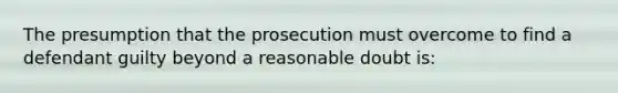 The presumption that the prosecution must overcome to find a defendant guilty beyond a reasonable doubt is: