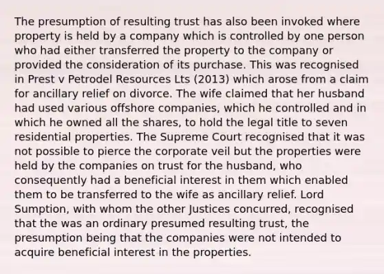 The presumption of resulting trust has also been invoked where property is held by a company which is controlled by one person who had either transferred the property to the company or provided the consideration of its purchase. This was recognised in Prest v Petrodel Resources Lts (2013) which arose from a claim for ancillary relief on divorce. The wife claimed that her husband had used various offshore companies, which he controlled and in which he owned all the shares, to hold the legal title to seven residential properties. The Supreme Court recognised that it was not possible to pierce the corporate veil but the properties were held by the companies on trust for the husband, who consequently had a beneficial interest in them which enabled them to be transferred to the wife as ancillary relief. Lord Sumption, with whom the other Justices concurred, recognised that the was an ordinary presumed resulting trust, the presumption being that the companies were not intended to acquire beneficial interest in the properties.