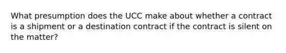 What presumption does the UCC make about whether a contract is a shipment or a destination contract if the contract is silent on the matter?