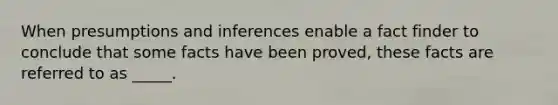 When presumptions and inferences enable a fact finder to conclude that some facts have been proved, these facts are referred to as _____.