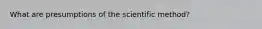 What are presumptions of the scientific method?