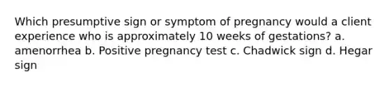 Which presumptive sign or symptom of pregnancy would a client experience who is approximately 10 weeks of gestations? a. amenorrhea b. Positive pregnancy test c. Chadwick sign d. Hegar sign