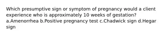 Which presumptive sign or symptom of pregnancy would a client experience who is approximately 10 weeks of gestation? a.Amenorrhea b.Positive pregnancy test c.Chadwick sign d.Hegar sign