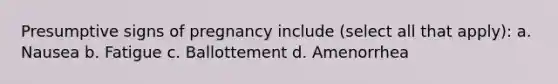 Presumptive signs of pregnancy include (select all that apply): a. Nausea b. Fatigue c. Ballottement d. Amenorrhea