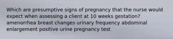 Which are presumptive signs of pregnancy that the nurse would expect when assessing a client at 10 weeks gestation? amenorrhea breast changes urinary frequency abdominal enlargement positive urine pregnancy test