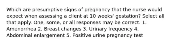 Which are presumptive signs of pregnancy that the nurse would expect when assessing a client at 10 weeks' gestation? Select all that apply. One, some, or all responses may be correct. 1. Amenorrhea 2. Breast changes 3. Urinary frequency 4. Abdominal enlargement 5. Positive urine pregnancy test