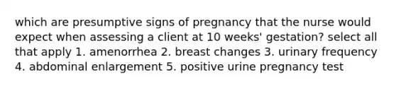 which are presumptive signs of pregnancy that the nurse would expect when assessing a client at 10 weeks' gestation? select all that apply 1. amenorrhea 2. breast changes 3. urinary frequency 4. abdominal enlargement 5. positive urine pregnancy test