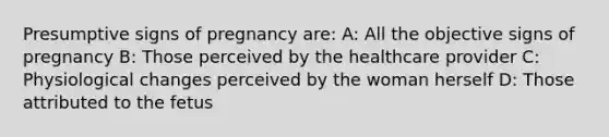 Presumptive signs of pregnancy are: A: All the objective signs of pregnancy B: Those perceived by the healthcare provider C: Physiological changes perceived by the woman herself D: Those attributed to the fetus