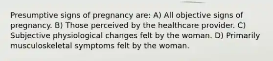 Presumptive signs of pregnancy are: A) All objective signs of pregnancy. B) Those perceived by the healthcare provider. C) Subjective physiological changes felt by the woman. D) Primarily musculoskeletal symptoms felt by the woman.