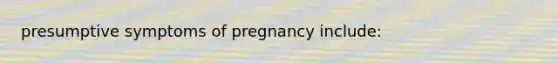 presumptive symptoms of pregnancy include: