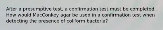 After a presumptive test, a confirmation test must be completed. How would MacConkey agar be used in a confirmation test when detecting the presence of coliform bacteria?