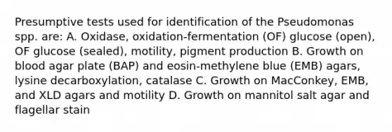 Presumptive tests used for identification of the Pseudomonas spp. are: A. Oxidase, oxidation-fermentation (OF) glucose (open), OF glucose (sealed), motility, pigment production B. Growth on blood agar plate (BAP) and eosin-methylene blue (EMB) agars, lysine decarboxylation, catalase C. Growth on MacConkey, EMB, and XLD agars and motility D. Growth on mannitol salt agar and flagellar stain