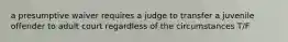 a presumptive waiver requires a judge to transfer a juvenile offender to adult court regardless of the circumstances T/F