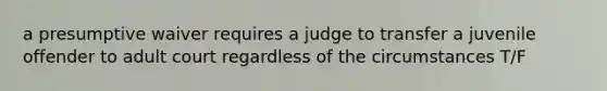 a presumptive waiver requires a judge to transfer a juvenile offender to adult court regardless of the circumstances T/F