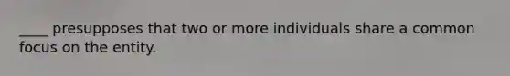 ____ presupposes that two or more individuals share a common focus on the entity.