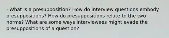 · What is a presupposition? How do interview questions embody presuppositions? How do presuppositions relate to the two norms? What are some ways interviewees might evade the presuppositions of a question?