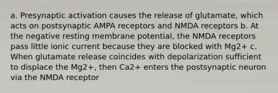 a. Presynaptic activation causes the release of glutamate, which acts on postsynaptic AMPA receptors and NMDA receptors b. At the negative resting membrane potential, the NMDA receptors pass little ionic current because they are blocked with Mg2+ c. When glutamate release coincides with depolarization sufficient to displace the Mg2+, then Ca2+ enters the postsynaptic neuron via the NMDA receptor