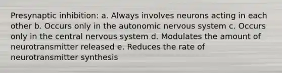 Presynaptic inhibition: a. Always involves neurons acting in each other b. Occurs only in the autonomic nervous system c. Occurs only in the central nervous system d. Modulates the amount of neurotransmitter released e. Reduces the rate of neurotransmitter synthesis