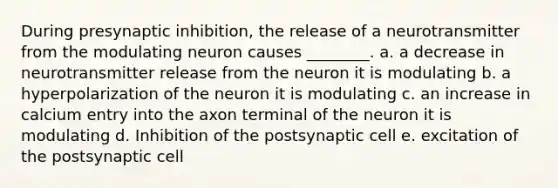 During presynaptic inhibition, the release of a neurotransmitter from the modulating neuron causes ________. a. a decrease in neurotransmitter release from the neuron it is modulating b. a hyperpolarization of the neuron it is modulating c. an increase in calcium entry into the axon terminal of the neuron it is modulating d. Inhibition of the postsynaptic cell e. excitation of the postsynaptic cell