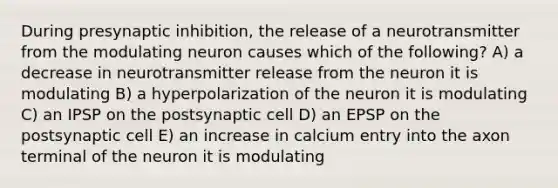 During presynaptic inhibition, the release of a neurotransmitter from the modulating neuron causes which of the following? A) a decrease in neurotransmitter release from the neuron it is modulating B) a hyperpolarization of the neuron it is modulating C) an IPSP on the postsynaptic cell D) an EPSP on the postsynaptic cell E) an increase in calcium entry into the axon terminal of the neuron it is modulating