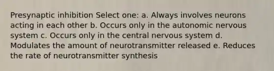 Presynaptic inhibition Select one: a. Always involves neurons acting in each other b. Occurs only in the autonomic nervous system c. Occurs only in the central nervous system d. Modulates the amount of neurotransmitter released e. Reduces the rate of neurotransmitter synthesis