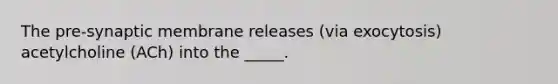 The pre-synaptic membrane releases (via exocytosis) acetylcholine (ACh) into the _____.