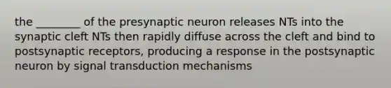 the ________ of the presynaptic neuron releases NTs into the synaptic cleft NTs then rapidly diffuse across the cleft and bind to postsynaptic receptors, producing a response in the postsynaptic neuron by signal transduction mechanisms