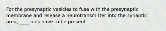 For the presynaptic vesicles to fuse with the presynaptic membrane and release a neurotransmitter into the synaptic area, ____ ions have to be present