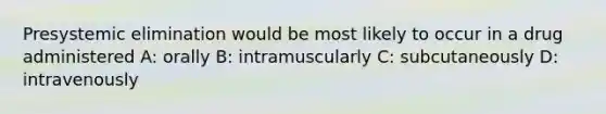 Presystemic elimination would be most likely to occur in a drug administered A: orally B: intramuscularly C: subcutaneously D: intravenously