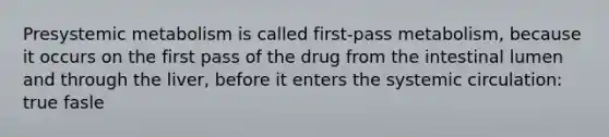 Presystemic metabolism is called first-pass metabolism, because it occurs on the first pass of the drug from the intestinal lumen and through the liver, before it enters the systemic circulation: true fasle