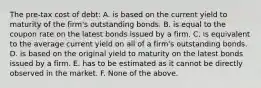 The pre-tax cost of debt: A. is based on the current yield to maturity of the firm's outstanding bonds. B. is equal to the coupon rate on the latest bonds issued by a firm. C. is equivalent to the average current yield on all of a firm's outstanding bonds. D. is based on the original yield to maturity on the latest bonds issued by a firm. E. has to be estimated as it cannot be directly observed in the market. F. None of the above.