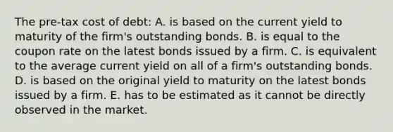 The pre-tax cost of debt: A. is based on the current yield to maturity of the firm's outstanding bonds. B. is equal to the coupon rate on the latest bonds issued by a firm. C. is equivalent to the average current yield on all of a firm's outstanding bonds. D. is based on the original yield to maturity on the latest bonds issued by a firm. E. has to be estimated as it cannot be directly observed in the market.