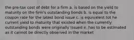 the pre-tax cost of debt for a firm a. is based on the yield to maturity on the firm's outstanding bonds b. is equal to the coupon rate for the latest bond issue c. is equivalent tot he current yield to maturity that existed when the currently outstanding bonds were originally issued e. has to be estimated as it cannot be directly observed in the market