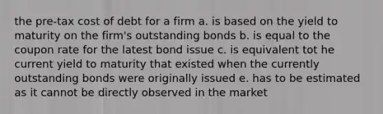 the pre-tax cost of debt for a firm a. is based on the yield to maturity on the firm's outstanding bonds b. is equal to the coupon rate for the latest bond issue c. is equivalent tot he current yield to maturity that existed when the currently outstanding bonds were originally issued e. has to be estimated as it cannot be directly observed in the market