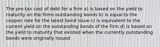 The pre-tax cost of debt for a firm a) is based on the <a href='https://www.questionai.com/knowledge/kiCmxzoISy-yield-to-maturity' class='anchor-knowledge'>yield to maturity</a> on the firms outstanding bonds b) is equal to the coupon rate for the latest bond issue c) is equivalent to the current yield on the outstanding bonds of the firm d) is based on the yield to maturity that existed when the currently outstanding bonds were originally issued