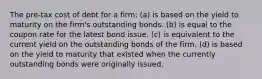 The pre-tax cost of debt for a firm: (a) is based on the yield to maturity on the firm's outstanding bonds. (b) is equal to the coupon rate for the latest bond issue. (c) is equivalent to the current yield on the outstanding bonds of the firm. (d) is based on the yield to maturity that existed when the currently outstanding bonds were originally issued.