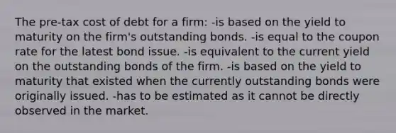 The pre-tax cost of debt for a firm: -is based on the yield to maturity on the firm's outstanding bonds. -is equal to the coupon rate for the latest bond issue. -is equivalent to the current yield on the outstanding bonds of the firm. -is based on the yield to maturity that existed when the currently outstanding bonds were originally issued. -has to be estimated as it cannot be directly observed in the market.