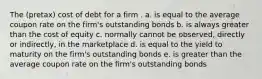 The (pretax) cost of debt for a firm . a. is equal to the average coupon rate on the firm's outstanding bonds b. is always greater than the cost of equity c. normally cannot be observed, directly or indirectly, in the marketplace d. is equal to the yield to maturity on the firm's outstanding bonds e. is greater than the average coupon rate on the firm's outstanding bonds