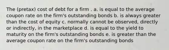 The (pretax) cost of debt for a firm . a. is equal to the average coupon rate on the firm's outstanding bonds b. is always greater than the cost of equity c. normally cannot be observed, directly or indirectly, in the marketplace d. is equal to the yield to maturity on the firm's outstanding bonds e. is greater than the average coupon rate on the firm's outstanding bonds