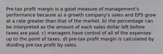 Pre-tax profit margin is a good measure of management's performance because a) a growth company's sales and EPS grow at a rate greater than that of the market. b) the percentage can be interpreted as the amount of each sales dollar left before taxes are paid. c) managers have control of all of the expenses up to the point of taxes. d) pre-tax profit margin is calculated by dividing pre-tax profit by sales.