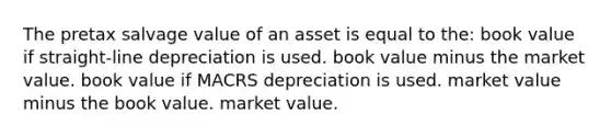 The pretax salvage value of an asset is equal to the: book value if straight-line depreciation is used. book value minus the market value. book value if MACRS depreciation is used. market value minus the book value. market value.