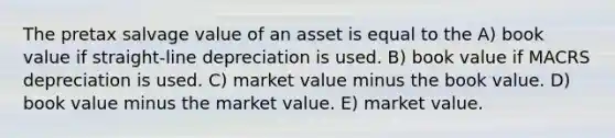 The pretax salvage value of an asset is equal to the A) book value if straight-line depreciation is used. B) book value if MACRS depreciation is used. C) market value minus the book value. D) book value minus the market value. E) market value.